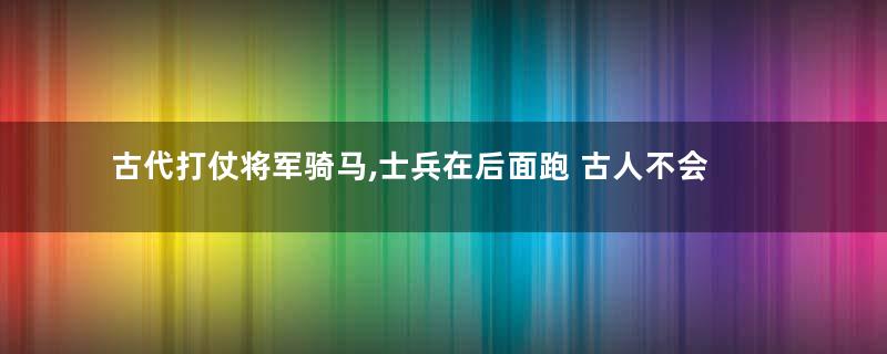 古代打仗将军骑马,士兵在后面跑 古人不会觉得累吗